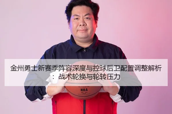 金州勇士新赛季阵容深度与控球后卫配置调整解析：战术轮换与轮转压力