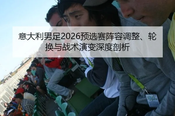 意大利男足2026预选赛阵容调整、轮换与战术演变深度剖析